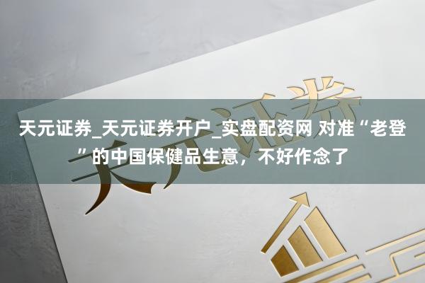 天元证券_天元证券开户_实盘配资网 对准“老登”的中国保健品生意，不好作念了