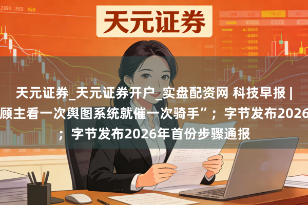 天元证券_天元证券开户_实盘配资网 科技早报 | 好意思团辟谣“顾主看一次舆图系统就催一次骑手”；字节发布2026年首份步骤通报