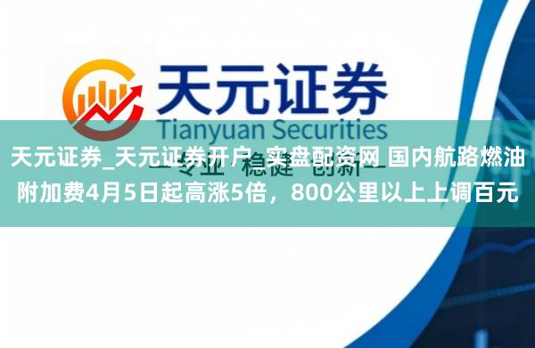 天元证券_天元证券开户_实盘配资网 国内航路燃油附加费4月5日起高涨5倍，800公里以上上调百元