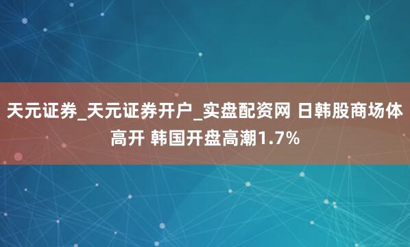 天元证券_天元证券开户_实盘配资网 日韩股商场体高开 韩国开盘高潮1.7%