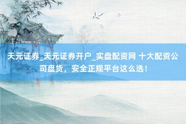 天元证券_天元证券开户_实盘配资网 十大配资公司盘货，安全正规平台这么选！
