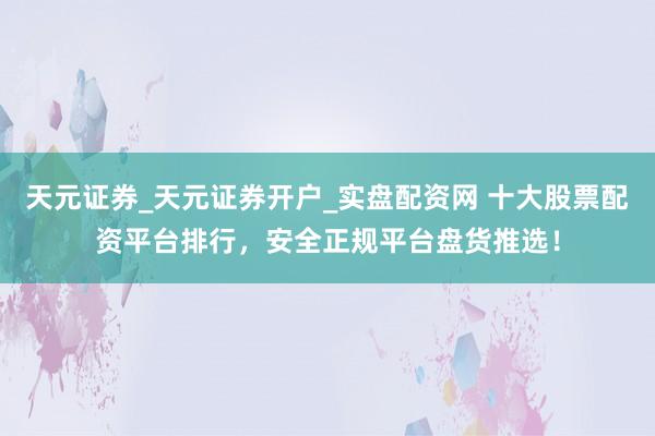 天元证券_天元证券开户_实盘配资网 十大股票配资平台排行，安全正规平台盘货推选！