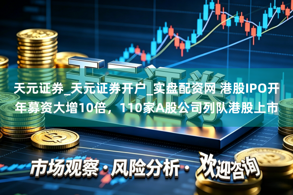 天元证券_天元证券开户_实盘配资网 港股IPO开年募资大增10倍，110家A股公司列队港股上市