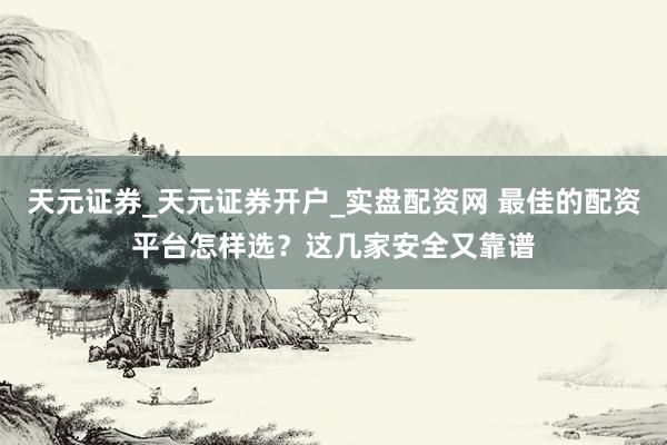 天元证券_天元证券开户_实盘配资网 最佳的配资平台怎样选？这几家安全又靠谱