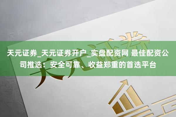 天元证券_天元证券开户_实盘配资网 最佳配资公司推选：安全可靠、收益郑重的首选平台