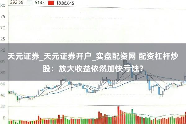天元证券_天元证券开户_实盘配资网 配资杠杆炒股：放大收益依然加快亏蚀？