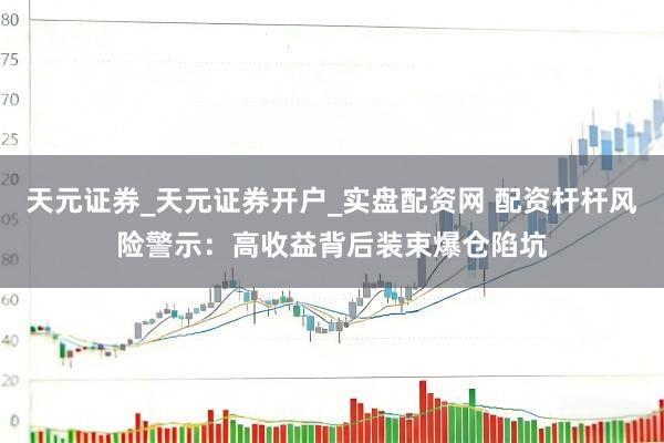 天元证券_天元证券开户_实盘配资网 配资杆杆风险警示：高收益背后装束爆仓陷坑