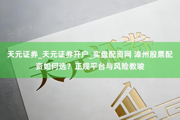 天元证券_天元证券开户_实盘配资网 漳州股票配资如何选？正规平台与风险教唆